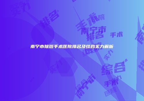 南宁市除斑手术医院排名及综合实力解析