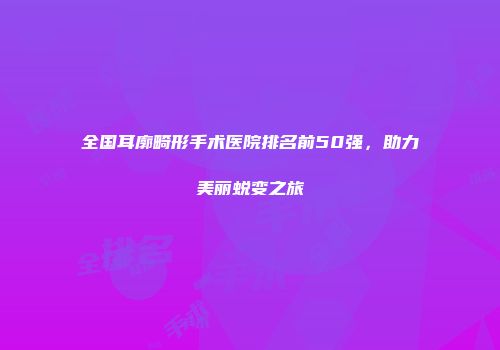 全国耳廓畸形手术医院排名前50强，助力美丽蜕变之旅