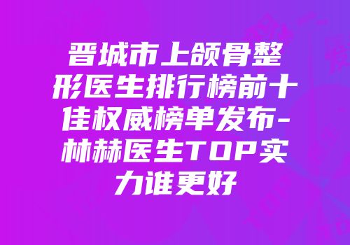 晋城市上颌骨整形医生排行榜前十佳权威榜单发布-林赫医生TOP实力谁更好