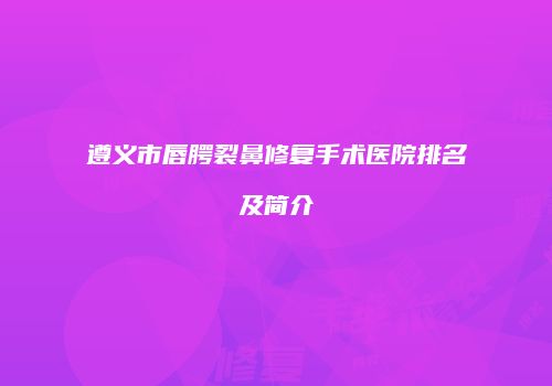 遵义市唇腭裂鼻修复手术医院排名及简介