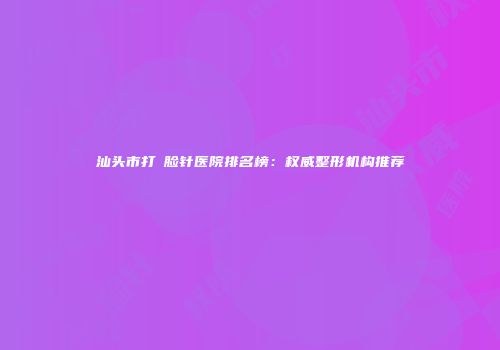 汕头市打廋脸针医院排名榜：权威整形机构推荐