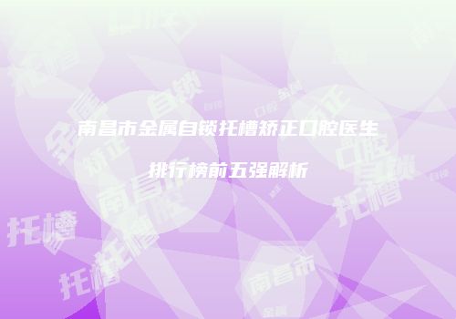 南昌市金属自锁托槽矫正口腔医生排行榜前五强解析