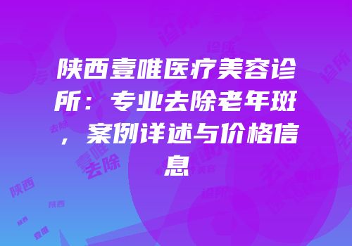 陕西壹唯医疗美容诊所：专业去除老年斑，案例详述与价格信息