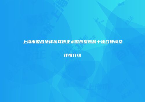 上海市缝合法杯状耳矫正术整形医院前十佳口碑榜及详情介绍
