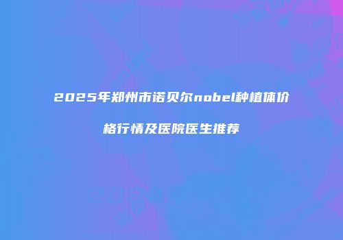 2025年郑州市诺贝尔nobel种植体价格行情及医院医生推荐