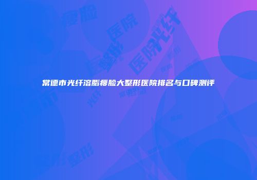 常德市光纤溶脂瘦脸大整形医院排名与口碑测评