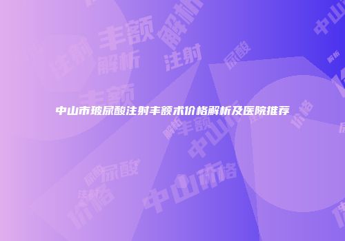 中山市玻尿酸注射丰额术价格解析及医院推荐