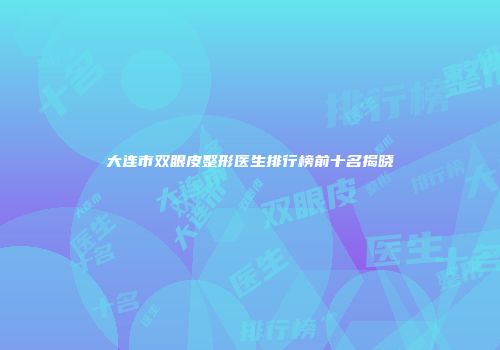 大连市双眼皮整形医生排行榜前十名揭晓