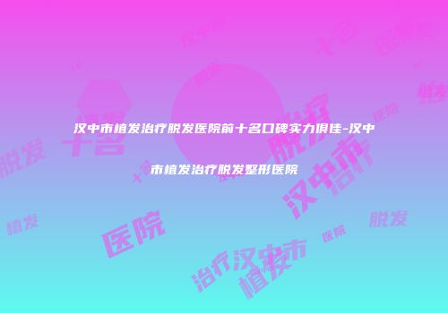 汉中市植发治疗脱发医院前十名口碑实力俱佳-汉中市植发治疗脱发整形医院
