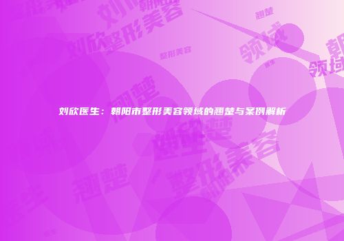 刘欣医生：朝阳市整形美容领域的翘楚与案例解析