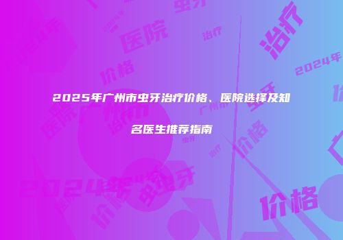 2025年广州市虫牙治疗价格、医院选择及知名医生推荐指南