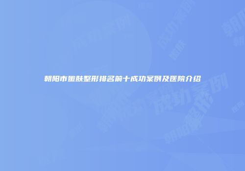 朝阳市嫩肤整形排名前十成功案例及医院介绍