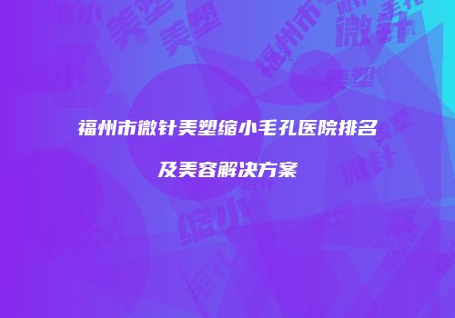 福州市微针美塑缩小毛孔医院排名及美容解决方案