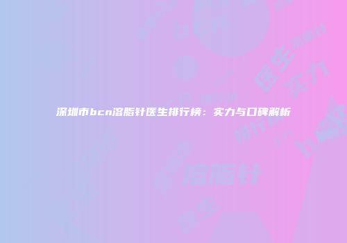 深圳市bcn溶脂针医生排行榜：实力与口碑解析