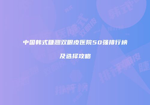 中国韩式睫翘双眼皮医院50强排行榜及选择攻略