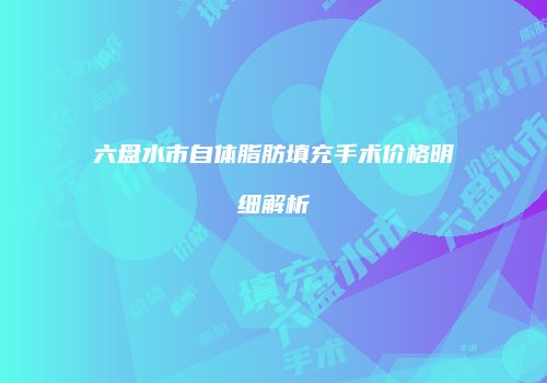 六盘水市自体脂肪填充手术价格明细解析