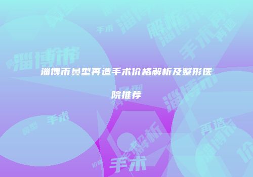 淄博市鼻型再造手术价格解析及整形医院推荐