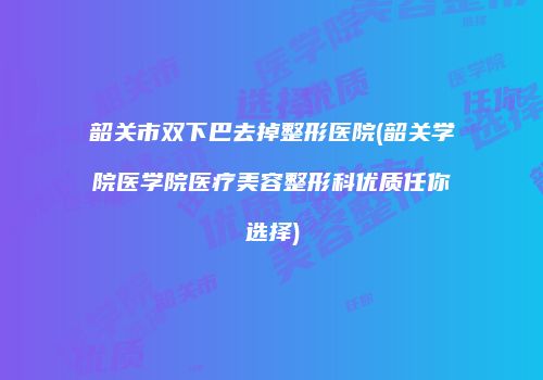 韶关市双下巴去掉整形医院(韶关学院医学院医疗美容整形科优质任你选择)