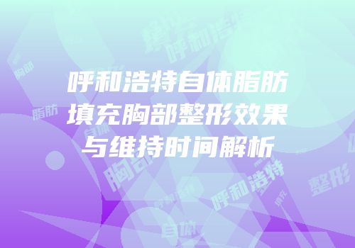 呼和浩特自体脂肪填充胸部整形效果与维持时间解析