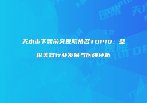 天水市下颚前突医院排名TOP10：整形美容行业发展与医院评析