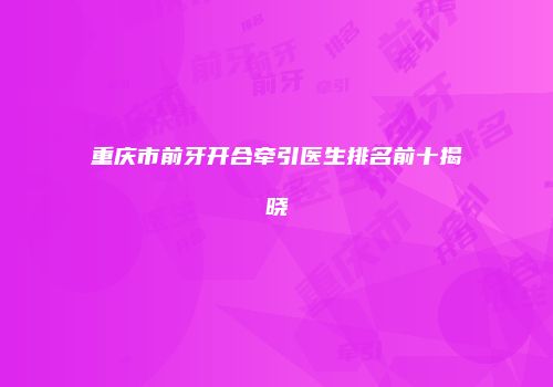重庆市前牙开合牵引医生排名前十揭晓