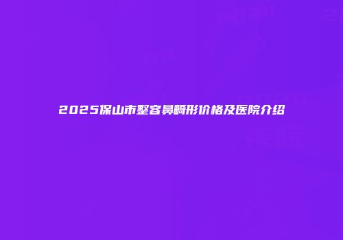 2025保山市整容鼻畸形价格及医院介绍