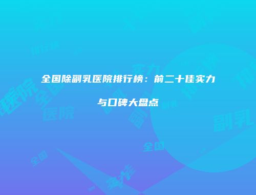 全国除副乳医院排行榜：前二十佳实力与口碑大盘点