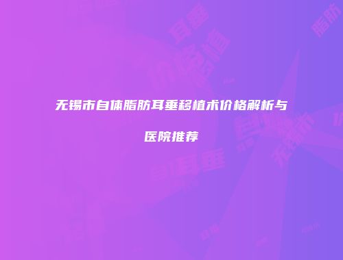 无锡市自体脂肪耳垂移植术价格解析与医院推荐