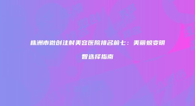 株洲市微创注射美容医院排名前七：美丽蜕变明智选择指南