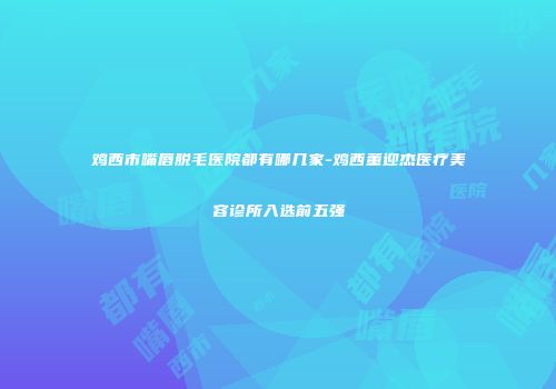 鸡西市嘴唇脱毛医院都有哪几家-鸡西董迎杰医疗美容诊所入选前五强
