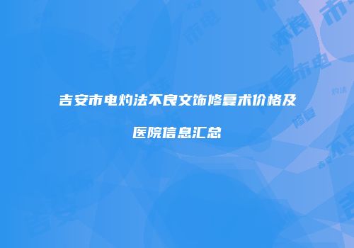 吉安市电灼法不良文饰修复术价格及医院信息汇总