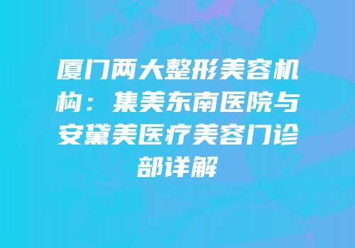 厦门两大整形美容机构：集美东南医院与安黛美医疗美容门诊部详解