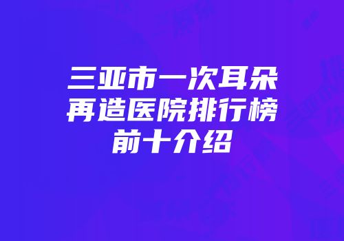 三亚市一次耳朵再造医院排行榜前十介绍