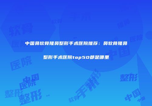 中国鼻软骨隆鼻整形手术医院推荐：鼻软骨隆鼻整形手术医院top50都是哪里