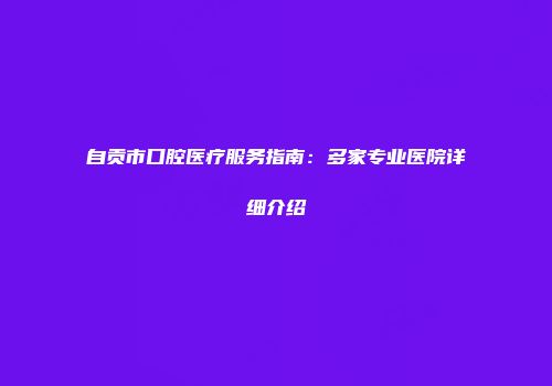 自贡市口腔医疗服务指南：多家专业医院详细介绍