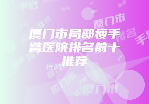 厦门市局部瘦手臂医院排名前十推荐