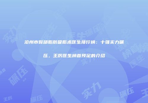 沧州市臀部脂肪吸脂术医生排行榜：十强实力碾压，王厉医生榜首预定的介绍