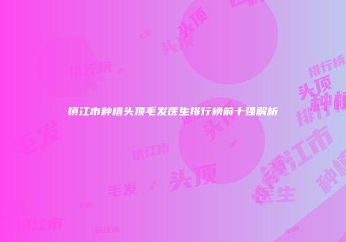 镇江市种植头顶毛发医生排行榜前十强解析
