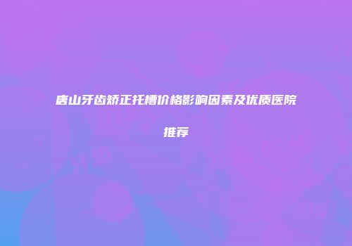 唐山牙齿矫正托槽价格影响因素及优质医院推荐