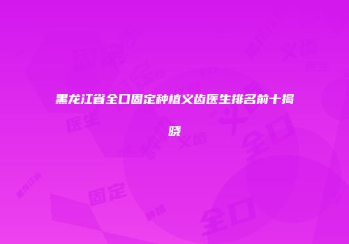 黑龙江省全口固定种植义齿医生排名前十揭晓
