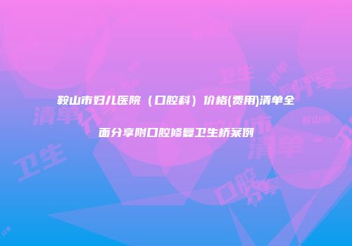 鞍山市妇儿医院（口腔科）价格(费用)清单全面分享附口腔修复卫生桥案例