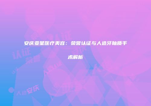 安庆亚星医疗美容：荣誉认证与人造牙釉质手术解析