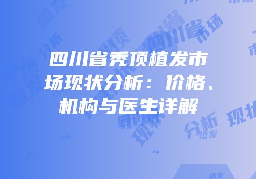 四川省秃顶植发市场现状分析：价格、机构与医生详解