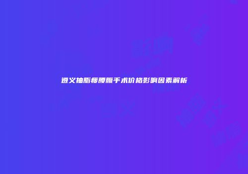 遵义抽脂瘦腰腹手术价格影响因素解析