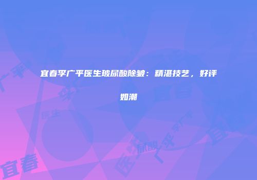 宜春李广平医生玻尿酸除皱：精湛技艺，好评如潮