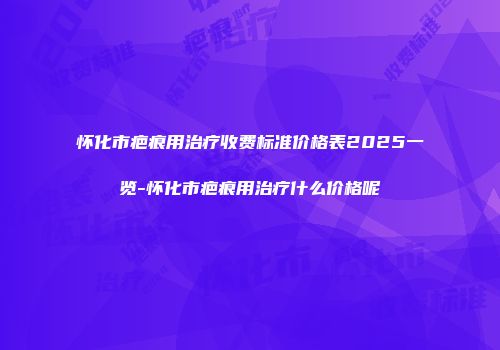 怀化市疤痕用治疗收费标准价格表2025一览-怀化市疤痕用治疗什么价格呢