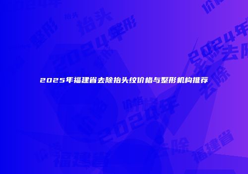 2025年福建省去除抬头纹价格与整形机构推荐