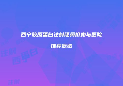 西宁胶原蛋白注射隆鼻价格与医院推荐概览