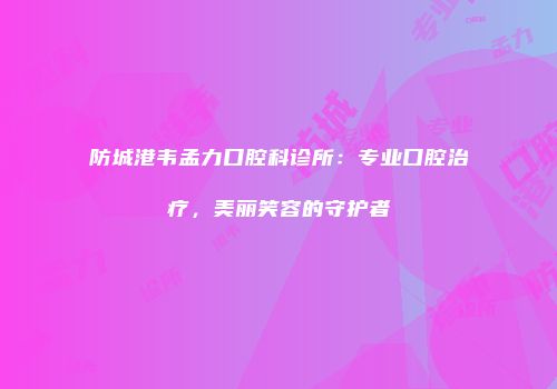 防城港韦孟力口腔科诊所：专业口腔治疗，美丽笑容的守护者