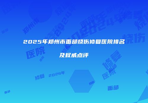2025年郑州市面部烧伤修复医院排名及权威点评